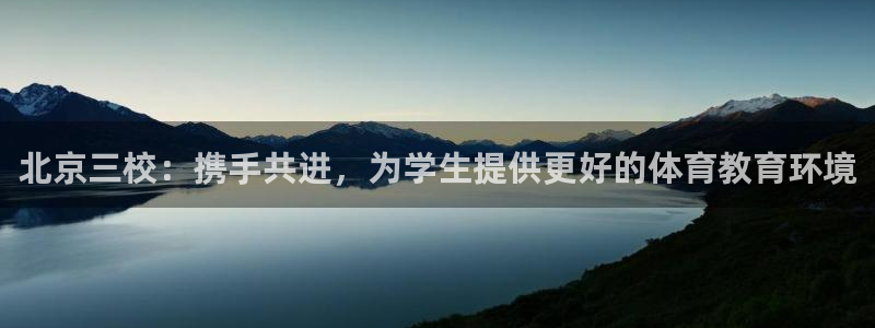 MK体育官网下载招商电话是多少：北京三校：携手共进，为学生提